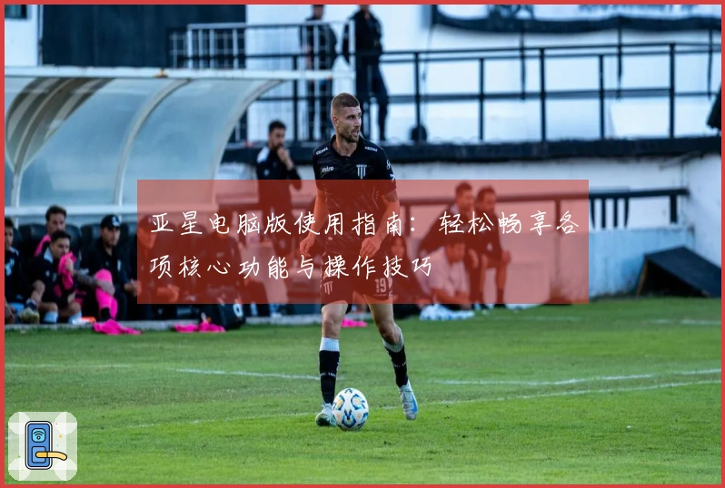 亚星电脑版使用指南：轻松畅享各项核心功能与操作技巧