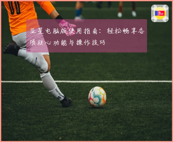 亚星电脑版使用指南：轻松畅享各项核心功能与操作技巧