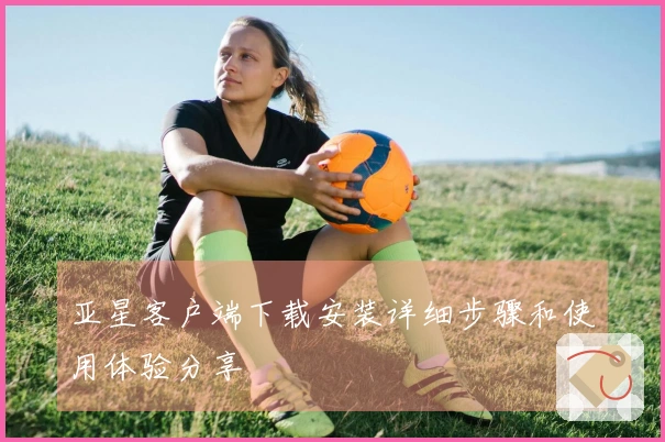 亚星客户端下载安装详细步骤和使用体验分享