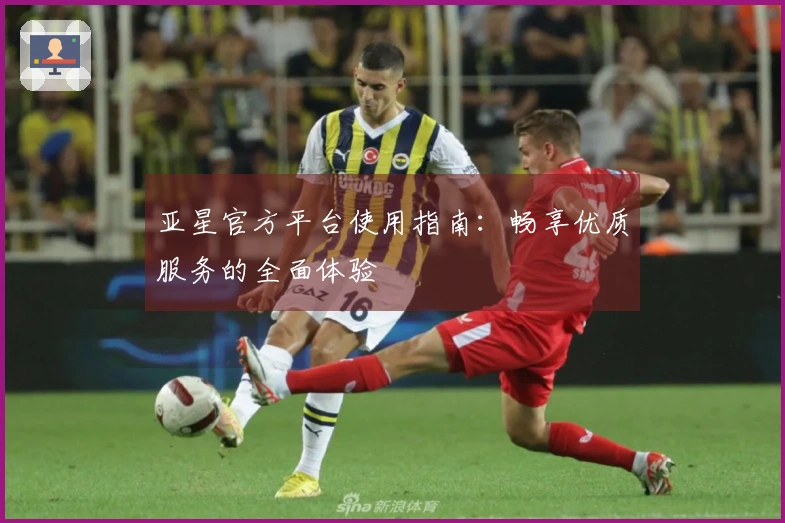 亚星官方平台使用指南：畅享优质服务的全面体验