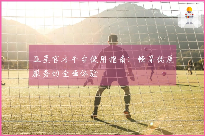 亚星官方平台使用指南：畅享优质服务的全面体验