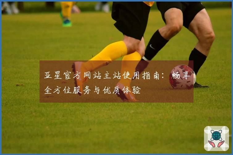 亚星官方网站主站使用指南：畅享全方位服务与优质体验