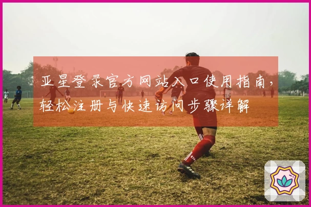 亚星登录官方网站入口使用指南,轻松注册与快速访问步骤详解